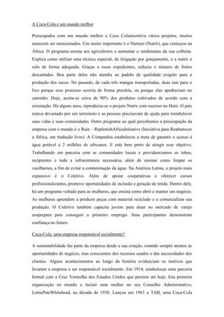 A Coca-Cola e um mundo melhor
Preocupados com um mundo melhor a Coca Colaincentiva vários projetos, muitos
merecem ser mencionados. Um muito importante é o Nurture (Nutrir), que começou na
África. O programa ensina aos agricultores a aumentar o rendimento da sua colheita.
Explica como utilizar uma técnica especial, de irrigação por gotejamento, e a nutrir o
solo de forma adequada. Graças a esses expedientes, reduziu o número de frutos
descartados. Boa parte deles não atendia ao padrão de qualidade exigido para a
produção dos sucos. No passado, de cada três mangas transportadas, duas iam para o
lixo porque esse processo ocorria de forma precária, ou porque elas apodreciam no
caminho. Hoje, aceita-se cerca de 90% dos produtos cultivados de acordo com a
orientação. Há alguns anos, reproduziu-se o projeto Nutrir com sucesso no Haiti. O país
estava devastado por um terremoto e as pessoas precisavam de ajuda para restabelecer
suas vidas e suas comunidades. Outro programa ao qual percebemos a preocupação da
empresa com o mundo é o Rain – ReplenishAfricaInitiative (Iniciativa para Reabastecer
a África, em tradução livre). A Companhia estabeleceu a meta de garantir o acesso à
água potável a 2 milhões de africanos. E está bem perto de atingir esse objetivo.
Trabalhando em parceria com as comunidades locais e providenciamos os tubos,
recipientes e toda a infraestrutura necessária, além de ensinar como limpar os
vasilhames, a fim de evitar a contaminação da água. Na América Latina, o projeto mais
expansivo é o Coletivo. Além de apoiar cooperativas e oferecer cursos
profissionalizantes, promove oportunidades de inclusão e geração de renda. Dentro dele,
há um programa voltado para as mulheres, que ensina como abrir e manter um negócio.
As mulheres aprendem a produzir peças com material reciclado e a comercializar sua
produção. O Coletivo também capacita jovens para atuar no mercado de varejo
eosprepara para conseguir o primeiro emprego. Seus participantes demonstram
confiança no futuro.
Coca-Cola: uma empresa responsável socialmente?
A sustentabilidade faz parte da empresa desde a sua criação, estando sempre atentos às
oportunidades de negócio, mas conscientes dos recursos usados e das necessidades dos
clientes. Alguns acontecimentos ao longo da história evidenciam os motivos que
levaram a empresa a ser responsável socialmente. Em 1914, estabeleceu uma parceria
formal com a Cruz Vermelha dos Estados Unidos que persiste até hoje, foia primeira
organização no mundo a incluir uma mulher no seu Conselho Administrativo,
LettiePateWhitehead, na década de 1930. Lançou em 1963 a TAB, uma Coca-Cola
 