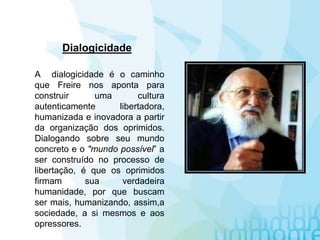 A dialogicidade é o caminho
que Freire nos aponta para
construir uma cultura
autenticamente libertadora,
humanizada e inovadora a partir
da organização dos oprimidos.
Dialogando sobre seu mundo
concreto e o "mundo possível” a
ser construído no processo de
libertação, é que os oprimidos
firmam sua verdadeira
humanidade, por que buscam
ser mais, humanizando, assim,a
sociedade, a si mesmos e aos
opressores.
Dialogicidade
 
