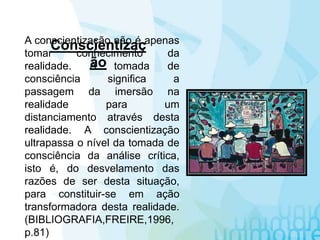 A conscientização não é apenas
tomar conhecimento da
realidade. A tomada de
consciência significa a
passagem da imersão na
realidade para um
distanciamento através desta
realidade. A conscientização
ultrapassa o nível da tomada de
consciência da análise crítica,
isto é, do desvelamento das
razões de ser desta situação,
para constituir-se em ação
transformadora desta realidade.
(BIBLIOGRAFIA,FREIRE,1996,
p.81)
Conscientizaç
ão
 