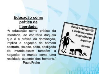"A educação como prática da
liberdade, ao contrário daquela
que é a prática da dominação,
implica a negação do homem
abstrato, isolado, solto, desligado
do mundo,assim também a
negação do mundo como uma
realidade ausente dos homens.“
PauloFreire
Educação como
prática de
liberdade.
 