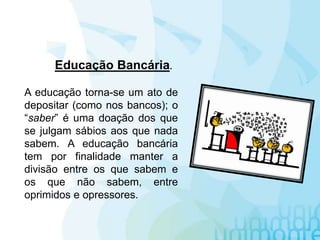 A educação torna-se um ato de
depositar (como nos bancos); o
“saber” é uma doação dos que
se julgam sábios aos que nada
sabem. A educação bancária
tem por finalidade manter a
divisão entre os que sabem e
os que não sabem, entre
oprimidos e opressores.
Educação Bancária.
 