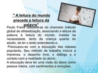 Paulo Freire utilizava-se do chamado método
global de alfabetização, associando a leitura da
palavra à leitura do mundo. Insistia na
necessidade, tanto da criança quanto do
adulto, de ler o texto entendendo-o.
Preocupou-se com a educação das classes
populares. Seu método de trabalho incluía a
imprensa, o desenho livre, o diálogo e o
contato com a realidade do aluno.
A educação deve ter uma visão do aluno como
pessoa inteira, com sentimentos e emoções.
" A leitura do mundo
precede a leitura da
palavra”
 