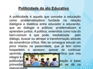 A politicidade é aquela que concebe a educação
como problematizadora fundada na relação
dialógica e dialética entre educador e educando,
que ao dialogar e politizar, problematizam e
aprendem juntos. A política, entendida como luta do
bem-comum é que pode, mediatizada pelo
diálogo, buscar ou almejar a transformação através
da consciência crítica. Não se consegue educar um
povo imerso na passividade, que já tem como
hospedeiro o opressor, apesar de continuar
oprimido. Sem uma consciência crítica que nos
integra à realidade não pode haver
politicidade. Por isso a conscientização é base
primordial da politicidade, que só se dá na
Politicidade do ato Educativo
 