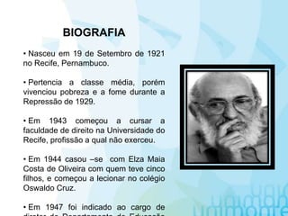 BIOGRAFIA
• Nasceu em 19 de Setembro de 1921
no Recife, Pernambuco.
• Pertencia a classe média, porém
vivenciou pobreza e a fome durante a
Repressão de 1929.
• Em 1943 começou a cursar a
faculdade de direito na Universidade do
Recife, profissão a qual não exerceu.
• Em 1944 casou –se com Elza Maia
Costa de Oliveira com quem teve cinco
filhos, e começou a lecionar no colégio
Oswaldo Cruz.
• Em 1947 foi indicado ao cargo de
 