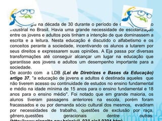A EJA surgiu na década de 30 durante o período de desenvolvimento
industrial no Brasil. Havia uma grande necessidade de escolarização
entre os jovens e adultos pois tinham a intenção de que dominassem a
escrita e a leitura. Nesta educação é discutido o alfabetismo e os
conceitos perante a sociedade, incentivando os alunos a lutarem por
seus direitos e expressarem suas opiniões. A Eja passa por diversas
transformações até conseguir alcançar um lugar na educação que
garantisse aos jovens e adultos um desempenho importante para a
sociedade.
De acordo com a LDB (Lei de Diretrizes e Bases da Educação)
artigo 37, "a educação de jovens e adultos é destinada aqueles que
não tiverem acesso ou continuidade de estudos no ensino fundamental
e médio na idade mínima de 15 anos para o ensino fundamental e 18
anos para o ensino médio". Foi notado que em grande maioria, os
alunos tiveram passagens anteriores na escola, porém foram
fracassados e ou por demanda sócio cultural dos mesmos, evadiram
por necessidades de trabalho, questões de exclusão por raça,
gênero,questões geracionais dentre outras.
 