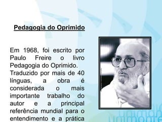 Pedagogia do Oprimido
Em 1968, foi escrito por
Paulo Freire o livro
Pedagogia do Oprimido.
Traduzido por mais de 40
línguas, a obra é
considerada o mais
importante trabalho do
autor e a principal
referência mundial para o
entendimento e a prática
 