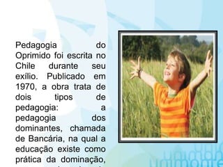 Pedagogia do
Oprimido foi escrita no
Chile durante seu
exílio. Publicado em
1970, a obra trata de
dois tipos de
pedagogia: a
pedagogia dos
dominantes, chamada
de Bancária, na qual a
educação existe como
prática da dominação,
 