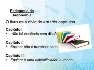 Pedagogia da
Autonomia
O livro está dividido em três capítulos:
Capítulo I
• Não há docência sem discência
Capítulo II
• Ensinar não é transferir conhecimento
Capítulo III
• Ensinar é uma especificidade humana
 