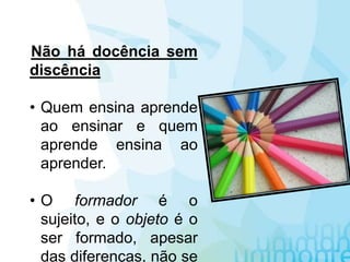 Não há docência sem
discência
• Quem ensina aprende
ao ensinar e quem
aprende ensina ao
aprender.
• O formador é o
sujeito, e o objeto é o
ser formado, apesar
das diferenças, não se
 