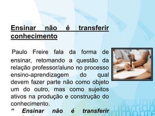Ensinar não é transferir
conhecimento
Paulo Freire fala da forma de
ensinar, retomando a questão da
relação professor/aluno no processo
ensino-aprendizagem do qual
devem fazer parte não como objeto
um do outro, mas como sujeitos
ativos na produção e construção do
conhecimento.
“ Ensinar não é transferir
 