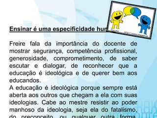 Ensinar é uma especificidade humana
Freire fala da importância do docente de
mostrar segurança, competência profissional,
generosidade, comprometimento, de saber
escutar e dialogar, de reconhecer que a
educação é ideológica e de querer bem aos
educandos.
A educação é ideológica porque sempre está
aberta aos outros que chegam a ela com suas
ideologias. Cabe ao mestre resistir ao poder
manhoso da ideologia, seja ela do fatalismo,
 