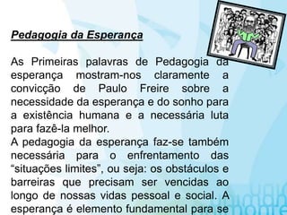 Pedagogia da Esperança
As Primeiras palavras de Pedagogia da
esperança mostram-nos claramente a
convicção de Paulo Freire sobre a
necessidade da esperança e do sonho para
a existência humana e a necessária luta
para fazê-la melhor.
A pedagogia da esperança faz-se também
necessária para o enfrentamento das
“situações limites”, ou seja: os obstáculos e
barreiras que precisam ser vencidas ao
longo de nossas vidas pessoal e social. A
esperança é elemento fundamental para se
 