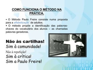 COMO FUNCIONA O MÉTODO NA
PRÁTICA.
 O Método Paulo Freire consiste numa proposta
para a alfabetização de adultos.
 O método propõe a identificação das palavras-
chaves do vocabulário dos alunos – as chamadas
palavras geradoras.
Não às cartilhas!
Sim à comunidade!
Não à repetição!
Sim à crítica!
Sim a Paulo Freire!
 