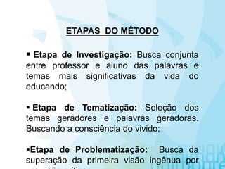 ETAPAS DO MÉTODO
 Etapa de Investigação: Busca conjunta
entre professor e aluno das palavras e
temas mais significativas da vida do
educando;
 Etapa de Tematização: Seleção dos
temas geradores e palavras geradoras.
Buscando a consciência do vivido;
Etapa de Problematização: Busca da
superação da primeira visão ingênua por
 
