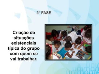 Criação de
situações
existenciais
típica do grupo
com quem se
vai trabalhar.
 