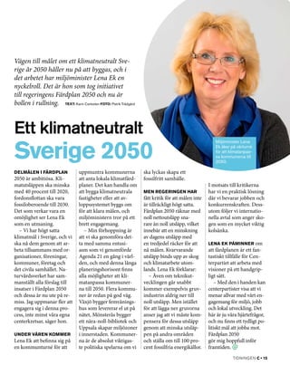 Vägen till målet om ett klimatneutralt Sve-
rige år 2050 håller nu på att byggas, och i
det arbetet har miljöminister Lena Ek en
nyckelroll. Det är hon som tog initiativet
till regeringens Färdplan 2050 och nu är
bollen i rullning.
Text: Karin Carlesten Foto: Patrik Trädgård




Ett klimatneutralt
Sverige 2050
                                                                                                Miljöminister Lena
                                                                                                Ek åker på vårturné
                                                                                                för att klimatanpas­
                                                                                                sa kommunerna till
                                                                                                2050.

Delmålen i Färdplan           uppmuntra kommunerna          ska lyckas skapa ett
2050 är ambitiösa. Kli­       att anta lokala klimatfärd­   fossilfritt samhälle.
matutsläppen ska minska       planer. Det kan handla om                                      I motsats till kritikerna
med 40 procent till 2020,     att bygga klimatneutrala      Men regeringen har               har vi en praktisk lösning
fordonsflottan ska vara       fastigheter eller att av­     fått kritik för att målen inte   där vi bevarar jobben och
fossiloberoende till 2030.    loppssystemet byggs om        är tillräckligt högt satta.      konkurrenskraften. Dess­
Det som verkar vara en        för att klara målen, och      Färdplan 2050 räknar med         utom följer vi internatio­
omöjlighet ser Lena Ek        miljöministern tror på ett    noll nettoutsläpp sna­           nella avtal som anger sko­
som en utmaning.              brett engagemang.             rare än noll utsläpp, vilket     gen som en mycket viktig
   – Vi har högt satta           – Min förhoppning är       innebär att en minskning         kolsänka.
klimatmål i Sverige, och vi   att vi ska genomföra det­     av dagens utsläpp med
ska nå dem genom att ar­      ta med samma entusi­          en tredjedel räcker för att      Lena Ek påminner om
beta tillsammans med or­      asm som vi genomförde         nå målen. Kvarvarande            att färdplanen är ett fan­
ganisationer, föreningar,     Agenda 21 en gång i värl­     utsläpp binds upp av skog        tastiskt tillfälle för Cen­
kommuner, företag och         den, och med denna långa      och klimatarbete utom­           terpartiet att arbeta med
det civila samhället. Na­     planeringshorisont finns      lands. Lena Ek förklarar:        visioner på ett handgrip­
turvårdsverket har sam­       alla möjligheter att kli­        – Även om teknikut­           ligt sätt.
manställt alla förslag till   matanpassa kommuner­          vecklingen går snabbt               – Med den i handen kan
insatser i Färdplan 2050      na till 2050. Flera kommu­    kommer exempelvis gruv­          centerpartister visa att vi
och dessa är nu ute på re­    ner är redan på god väg.      industrin aldrig ner till        menar allvar med vårt en­
miss. Jag uppmanar fler att   Växjö bygger femvånings­      noll utsläpp. Men istället       gagemang för miljö, jobb
engagera sig i denna pro­     hus som levererar el ut på    för att lägga ner gruvorna       och lokal utveckling. Det
cess, inte minst våra egna    nätet, Mönsterås bygger       anser jag att vi måste kom­      här är ju våra hjärtefrågor,
centerkretsar, säger hon.     ett nära-noll-bibliotek och   pensera för dessa utsläpp        och nu finns ett tydligt po­
                              Uppsala skapar miljözoner     genom att minska utsläp­         litiskt mål att jobba mot.
Under våren kommer            i innerstaden. Kommuner­      pen på andra områden             Färdplan 2050
Lena Ek att befinna sig på    na är de absolut viktigas­    och ställa om till 100 pro­      gör mig hoppfull inför
en kommunturné för att        te politiska spelarna om vi   cent fossilfria energikällor­.   framtiden.
                                                                                                         tidningen C • 15
 