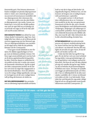 feministiskt parti. Hon betonar stämmoom­                                          kraft ur när det är dags att fatta beslut i de
budens möjlighet att påverka idéprogrammet                                         dagsaktuella frågorna, förklarar hon, och det
ända in i slutet, men också det gemensam­                                          kommer att fungera som en tydlig kompass
ma ansvaret att kommunicera innehållet i det                                       inför partistämman i september.
nya idéprogrammet efter stämmans slut.                 En levande                     – Ta exemplet om hur vi vill att framti­
  – Nu är det vi själva som ska sätta bilden                                       dens välfärdssystem ska se ut. Centerpar­
av idéprogrammet, inte media. Genom om­                landsbygd                   tiets modell är att den ska vara gemensamt
buden kan vi nå ut till våra 40 000 medlem­            är förutsätt-               finansierad och lika för alla, men vi kombi­
mar med vår egen bild om en frihetlig och                                          nerar likvärdigheten med självbestämmande.
social kraft som säger ja till att få välja själv      ningen för                  Vårdpengen, skolpengen och jobbpengen är
och nej till sociala orättvisor.                       ett hållbart                centerpolitik i praktiken. Den är gemensamt
                                                                                   och solidariskt finansierad, den tillfaller alla
Den senaste tidens heta debatt har utan                samhälle.                   lika, men man får själv välja vårdcentral, sko­
tvekan skadat Centerpartiet, säger hon. Sam­                                       la eller arbetsförmedling, fortsätter hon.
tidigt lyfter hon vikten av att ta tillvara på det
enorma engagemang som har blommat upp.                                             Efter månader av interndemokratisk
Hon ser idéprogramsdebatten som startskot­                                         process och intensiv mediebevakning berät­
tet till något större, både för det politiska                                      tar Annie Lööf hur hon har blivit tryggare
klimatet och för Centerpartiet.                                                    och säkrare i sin ledarroll. Hon har fått möj­
   – Vi har gjort svensk idédebatt en stor för­                                    lighet att utveckla sin egen vision, få tala till
tjänst, för alldeles uppenbarligen är Sveri­           Vi har en                   punkt och berätta vad hon vill.
ge ovant att diskutera politiska visioner. Det                                        – Under den här tiden har jag blivit tryg­
finns inget annat politiskt parti som har lyck­        skyldighet att              gare, för när det har varit som mest turbulent
ats få denna uppmärksamhet kring politis­              bruka utan                  har jag stärkts i mina grundvärderingar och
ka idéer. Detta har skapat en nyfikenhet för                                       ser att jag behöver vara tydligare med att för­
vår politik och den ska vi nyttja, inte minst i        att förbruka­,              klara dem. Det finns de som vill sätta etiketter
de kommande valrörelserna. Jag blir så glad
när äldre centerpartister berättar att de inte
                                                       att inte för­               på mig och vantolka det jag har sagt. Därför
                                                                                   var det en befrielse att på kommundagarna
har varit med om något lika engagerande se­            öda krets-                  få förklara min vision. Att skapa ett samhälle
dan kärnkraftsdebatten. Även den debatten
var ju för många väldigt uppslitande, men jag
                                                       loppen för                  som bygger på självbestämmande och frihet,
                                                                                   där vi har en välfärdspolitik för de allra mest
är övertygad om att det som i nuläget känns            kommande                    utsatta i samhället, där vi värnar om klimatet
tufft på lång sikt kommer att stärka oss.
                                                       generationer                och miljön och där vi ser hela landet. Dessa
                                                                                   delar har varit bärande för mig under väldigt
Det nya idéprogrammet ska användas                                                 lång tid och nu vill jag fortsätta resan framåt
som en idémässig inspirationskälla att hämta                                       tillsammans med hela Centerpartiet.



 Framtidsstämman 22–24 mars – så här går det till:
 •	 521 röstberättigade personer åker till     •	 Därefter synkroniseras de parallella     •	 När förslaget är godkänt och färdig­
    Framtidsstämman i Upplands-Väsby –            kommittéernas synpunkter till ett för­      skrivet publiceras det i sin helhet på
    491 ombud från kretsar och distrikt i         slag som blir huvudförslag på stämman       www.centerpartiet.se och Centralen
    hela landet, 12 ombud från syskonor­
    ganisationerna samt partistyrelsens 18     •	 Förslaget presenteras för stämman,       •	 En kort sammanfattande trycksak
    ledamöter                                     det debatteras och beslutas om nytt         skickas ut till alla kretsar för spridning
                                                  idéprogram i plenum                         till väljare
 •	 Alla medlemmar har rätt att närvara,
    yttra sig och lägga förslag i plenum       •	 Kommunikation om processen kommer        •	 Extranummer av Tidningen C om
                                                  att uppdateras löpande på Centralen         Framtidsstämman kommer i början
 •	 Stämmans förslag bereds i 18 kommit­          under hela stämman                          av april
    téer, varje avsnitt behandlas parallellt
    av två kommittéer


                                                                                                                       tidningen C • 31
 