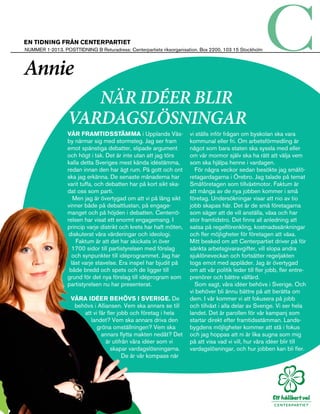 en tidning från centerpartiet
Nummer 1-2013. posttidning b Returadress: Centerpartiets riksorganisation. Box 2200, 103 15 Stockholm



Annie
                     När idéer blir
                  vardagslösningar
                  Vår framtidsstämma i Upplands Väs­                  vi ställs inför­frågan om byskolan ska vara
                  by närmar sig med stormsteg. Jag ser fram           kommunal eller fri. Om arbetsförmedling är
                  emot spänstiga debatter, slipade argument           något som bara staten ska syssla med eller
                  och högt i tak. Det är inte utan att jag törs       om vår mormor själv ska ha rätt att välja vem
                  kalla detta Sveriges mest kända idéstämma,          som ska hjälpa henne i vardagen.
                  redan innan den har ägt rum. På gott och ont          För några veckor sedan besökte jag småfö­
                  ska jag erkänna. De senaste månaderna har           retagardagarna i Örebro. Jag talade på temat
                  varit tuffa, och debatten har på kort sikt ska­     Småföretagen som tillväxtmotor. Faktum är
                  dat oss som parti.                                  att många av de nya jobben kommer i små
                     Men jag är övertygad om att vi på lång sikt      företag. Undersökningar visar att nio av tio
                  vinner både på debattlustan, på engage­             jobb skapas här. Det är de små företagarna
                  manget och på höjden i debatten. Centerrö­          som säger att de vill anställa, växa och har
                  relsen har visat ett enormt engagemang. I           stor framtidstro. Det finns all anledning att
                  princip varje distrikt och krets har haft möten,    satsa på regelförenkling, kostnadssänkningar
                   diskuterat våra värderingar och ideologi.          och fler möjligheter för företagen att växa.
                      Faktum är att det har skickats in över          Mitt besked om att Centerpartiet driver på för
                    1700 sidor till partistyrelsen med förslag        sänkta arbetsgivaravgifter, vill slopa andra
                    och synpunkter till idéprogrammet. Jag har        sjuklöneveckan och fortsätter regeljakten
                    läst varje stavelse. Era inspel har bjudit på     togs emot med applåder. Jag är övertygad
                   både bredd och spets och de ligger till            om att vår politik leder till fler jobb, fler entre­
                  grund för det nya förslag till idéprogram som       prenörer och bättre välfärd.
                  partistyrelsen nu har presenterat.                    Som sagt, våra idéer behövs i Sverige. Och
                                                                      vi behöver bli ännu bättre på att berätta om
                   Våra idéer behövs i Sverige. De                    dem. I vår kommer vi att fokusera på jobb
                    behövs i Alliansen. Vem ska annars se till        och tillväxt i alla delar av Sverige. Vi ser hela
                       att vi får fler jobb och företag i hela        landet. Det är parollen för vår kampanj som
                          landet? Vem ska annars driva den            startar direkt efter framtidsstämman. Lands­
                             gröna omställningen? Vem ska             bygdens möjligheter kommer att stå i fokus
                               annars flytta makten nedåt? Det        och jag hoppas att ni är lika sugna som mig
                                 är utifrån våra idéer som vi         på att visa vad vi vill, hur våra idéer blir till
                                    skapar vardagslösningarna.        vardagslösningar, och hur jobben kan bli fler.
                                         De är vår kompass när
 