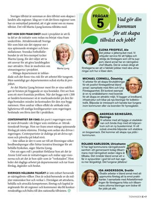 Sveriges tillväxt är summan av den tillväxt som skapas i               frågar

                                                                              5           Vad gör din
landets alla regioner. Idag ser vi att det finns regioner som
har en outnyttjad potential, att vi går miste om en massa
tillväxt. Det vill Marita Ljung komma tillrätta med.                                      kommun
Det hon ser fram emot mest i projektet är att få                                        för att skapa
ta del av de initiativ som redan nu börjat växa fram
underifrån. Attraktionskraft Sverige                                             tillväxt­och jobb?
blir som bäst när det sipprar ner i
nya spännande strategier och kon­
                                                                               Elena Fridfelt, Ale
stellationer. Svenska Fotbollsför­                                             Det jobbar vi jättemycket med. Vi
bundet är ett bra exempel tycker                                                erbjuder service för att hjälpa och
Marita Ljung, för det väljer att ta                                             stödja de företagare som vill ha sup­
sitt ansvar för att göra landsbygden                                           port, bland annat har en näringslivs­
mer attraktiv. Hon är medveten om                                              chef tillsatts. Det är också viktigt att
                                            Marita Ljung        företagarna ser att vi faktiskt jobbar med våra utma­
utmaningarna i projektet.                                       ningar och hur vi löser dem.
   – Många departement är inblan­
dade och det finns viss risk för att arbetet blir tungrott.
                                                                 Michael Cornell, Ödeshög
Men samtidigt ger departementen också styrka åt pro­             Vi arbetar för att skapa förutsättningar
jektet.                                                          för ett positivt företagsklimat bland
   Av det Marita Ljung brinner mest för av sina sakfrå­          annat i samarbete med Almi och Ung
gor är bristen på byggande av nya bostäder. Det ser hon          Företagsamhet. Ett konkret exempel
som ett stort framtida problem. När det byggs nytt i 200         är en ny småbåtshamn med boende
                                                                 för att skapa en attraktiv miljö. Vi bygger ut bredband,
av landets kommuner så är marknadsvärdet på den fär­
                                                                 infrastruktur och kikar på nya lösningar för kollektiv­
diga bostaden mindre än kostnaden för den nya bygg­              trafik. Bilpoolar är intressant och kanske kan fungera
nationen. Hon undrar vilken effekt de utökade möj­               inom kommunen eller via boenden för hyresgäster.
ligheterna till statliga kreditgarantier som regeringen
beslutade om förra året får i praktiken.
                                                                             Andreas Seinegård,
                                                                             Haninge
Centerpartiet är i dag det parti i regeringen som                             Vi arbetar med att bygga ut stadskär­
är mest drivande i de frågor som omfattas av Attrak­                          nan och binda ihop med ett köpcen­
tionskraft Sverige. Hon ser fram emot många spännande                        trum och en ny bussterminal. Vi vill
förslag på nästa stämma. Förslag som sedan ska drivas i                      också utveckla bilpoolar och etablera
                                                                en biogasmack. Det kommer att skapa nya jobb i
regeringen. Centerpartister är duktiga på att driva opi­        kommunen.
nion och påverka på lokal nivå.
   – Inte sällan är det vi som ser till att föreningar söker
bredbandspengar eller hittar kreativa lösningar för att         Roland Karlsson, Ulricehamn
behålla byskolan, säger Marita Ljung.                           Vi har lagt kommunens näringslivsverk­
                                                                samhet i ett gemensamt bolag tillsam­
   Om sin egen roll i projektet förklarar hon att det är        mans med näringslivet sedan några år
Annie Lööf som är initiativtagare och målar upp visio­          tillbaka. Det innebär bland annat att vi
nerna och att det är hon själv som är ”verkstaden”. Hon         får in synpunkter i god tid och kan age­
leder det dagliga arbetet på departementet och tar fram         ra mer långsiktigt. Det fungerar jättebra!
förslag, åtgärder och beslut.
                                                                                Ida Andersson, Svalöv
Sveriges hållbara tillväxt är inte enbart beroende                              I Svalöv arbetar vi bland annat med att
av näringslivets villkor. Den är också beroende av de mil­                       uppmuntra företag att ta emot prakti­
jöer människor bor och verkar i. Förmågan att attrahera,                         kanter. I samarbete med Arbetsförmed­
behålla och utveckla kompetenser, företag och kapital är                        lingen får företagarna hitta och tillsam­
                                                                                mans utforma lösningar som bidrar till
avgörande för att regioner och kommuner ska bli konkur­                         fler jobb på sikt.
renskraftiga och bidra till den nationella tillväxten.
                                                                                                             tidningen C • 7
 