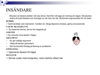 INSÄNDARE 
Uttrycker en läsares åsikter i ett viss ämne. Han/Hon vill säga sin mening om något. Vill påverka 
andra att tycka likadant och övertyga om att man har rätt. Skribenten argumenterar för sin åsikt. 
RUBRIK 
 Sammanfattar vad insändaren handlar om, fånga läsarens intresse, gärna provocerande 
VAD DU REAGERAT PÅ 
 Du beskriver ämnet, det du har reagerat på 
ÅSIKTER 
 Du uttrycker dina åsikter i frågan 
ARGUMENT 
 Du ger sakliga argument 
 Vädja till känslor (påverkar!) 
 Ger konstruktivt förslag på lösning av problemet 
UPPMANING 
 Uppmanar läsaren till något 
SIGNATUR 
 Skriver under med ensignatur, namn behövs oftast inte 
 