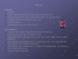 Intervju 
INNEHÅLL 
RUBRIK 
KORT PRESENTATION AV DEN SOM INTERVJUATS 
FRÅGOR SOM INTE BARA BESVARAS MED ”JA” ELLER ”NEJ” 
SVAREN SOM DEN INTERVJUADE GAV 
FÖLJDFRÅGOR 
AVRUNDNING för att markera slutet 
ATT TÄNKA PÅ 
TA KONTAKT MED PERSONEN DU SKA INTERVJUA 
VAR ARTIG, BESTÄM TID OCH PLATS 
FÖRBERED DINA FRÅGOR NOGA, DET SKA INTE BARA VARA JA/NEJ-FRÅGOR, 
GÖR MÖJLIGA FÖLJDFRÅGOR, TA INITIATIV TILL NYA FRÅGOR OM 
TILLFÄLLE GES UNDER SAMTALET 
ENGAGERA DIG I SAMTALET, LYSSNA UPPMÄRKSAMT, ANTECKNA 
(EV. OCKSÅ SPELA IN) 
TACKA FÖR INTERVJUN 
 