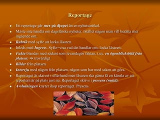 Reportage 
 Ett reportage går mer på djupet än en nyhetsartikel. 
 Måste inte handla om dagsfärska nyheter. Istället någon man vill berätta mer 
ingående om. 
 Rubrik med syfte att locka läsaren. 
 Inleds med Ingress. Syfte=visa vad det handlar om, locka läsaren. 
 Fakta blandas med sådant som levandegör faktan, t.ex. en ögonblicksbild från 
platsen.  trovärdigt 
 Bilder från platsen 
 Intervju med någon från platsen, någon som har med saken att göra. 
 Reportaget är skrivet i efterhand men läsaren ska gärna få en känsla av att 
reportern är på plats just nu. Reportaget skrivs i presens (nutid). 
 Avslutningen knyter ihop reportaget. Presens. 
 