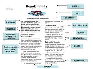 Reportage 
Populär bräda 
Ulrika Wallin på väg ut med brädan. 
Det är tisdag förmiddag och 
sportlov. Backarna i Åre är som 
vanligt fulla av folk: unga och 
gamla, barn på skidor som kastar 
sig nerför backarna och oroliga 
föäldrar som försöker hinna 
ikapp. Men en kategori blir fler 
och fler – snowboardåkarna. 
Text: Jerker Skrivare 
Foto: Annica Blixt 
Solen skiner från en klarblå himmel 
och snön är så vit att det nästan gör 
ont i ögonen. En figur i röda kläder 
kommer åkande i hög fart nedför 
backen. Hon tvärnitar precis framför 
mig så att jag blir helt täckt av 
snömolnet hon river upp. 
Tjejen på snowboarden hetr 
Ulrika Wallin. Under vintrarna bor 
hon i Åre och åker snowboard varje 
dag. Resten av året bor hon i 
Göteborg och studerar vid 
universitetet. Ulrika är en av många 
som har fastnat för sporten. 
- Att åka snwbooard är helt klart 
det bästa som finns! Säger hon 
och ler. 
Intresset ökar 
Ulrika är inte ensam, fler och fler 
har blivit intresserade. Det kan till 
viss del bero på att snowboard 
nyligen blev en OS-gren. 
- Jag tror definitivt att det har 
betydelse för intresset, säger 
Ulrika. Sverige tog ju dessutom 
brons. 
Sverige har landslag 
Sverige har idag ett landslag med 
duktiga åkare och nu satsar man 
på att starta ett juniorlandslag för 
de lite yngre åkarna. Ulrika tycker 
att det är roligt att ….bla…bla 
- Det är synd att det fortfarande 
mest är killar som åker, men jag 
tror att det kommer att ämdras. 
Några sekunder senare har 
Ulrika åkt iväg mot liften, och jag 
funderar på att hyra en bräda. Det 
ser ju ganska lätt ut. 
RUBRIK 
BILD 
BILDTEXT 
MELLANRURBIK 
FAKTA 
PRATMINUS 
FAKTA 
AVSLUTNING 
SPALTER 
PRESENS 
INGRESS 
ARTIKELFÖR-FATTARE 
OCH 
FOTOGRAF 
ÖGONBLICKS-BILD 
FRÅN 
PLATSEN 
 
