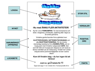 -Nu med ÄNNU FLER AKTIVITETER! 
Ny för i år är FEMKAMPEN. Ta med kompisarna och 
tävla i dragkamp, prickskytte, pajätning eller några av 
de andra grenarna. 
Vindelns gamla favoriter finns självklart kvar: 
KLÄTTERVÄGGEN, VATTENRUTSCHKANAN och 
alla ÅKATTRAKTIONERNA. För de mindre 
äventyrliga besökarna finns BUBBELPOOL och en 
mysig park med Vindelns nyöppnade CAFÉ. Den 
som blir trött och hungrig kan slappna av och njuta av 
läckra maträtter på vår restaurang. Vindeln kan också 
erbjuda sköna picknickmöjligheter vid den vackra 
älven! 
Kom till Vindeln idag – du har ingen tid att 
förlora! 
Just nu: gå 2 betala för 1! 
Öppet alla dagar 11-22. Inträde 40 kr. Femkampshäfte 55 kr. 
LOGGA 
NYHET 
STOR STIL 
VERSALER 
POSITIVA 
ORD 
VARUMÄRKET 
UPPREPAS 
LOCKBETE 
FAKTA 
 