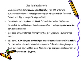Lite tidningshistoria 
• Ursprunget till det moderna skriftspråket har sitt ursprung i 
sumerernas bildskrift i Mesopotamien (var beläget mellan floderna 
Eufrat och Tigris – ungefär dagens Irak). 
• Den första skriften kom till 3200 f.Kr och bestod av bildtecken. 
Användes vid bokföring av handelsvaror. Man ritade på mjuka lertavlor 
som sedan brändes. 
• Det sägs att egypternas hieroglyfer har sitt ursprung i sumerernas 
skrift. 
• Ca. 1500 f.Kr började utvecklingen till det som skulle bli vårt alfabet. 
Det bestod av bildtecken som härstammade från saker i omgivningen, 
t.ex. mat, hus, djur, vatten o.s.v. Man skrev på papyrus, smala remsor av 
högt halvgräs odlat i Egypten. 
 