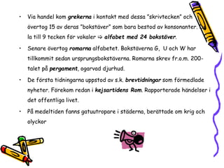 • Via handel kom grekerna i kontakt med dessa ”skrivtecken” och 
övertog 15 av deras ”bokstäver” som bara bestod av konsonanter. De 
la till 9 tecken för vokaler  alfabet med 24 bokstäver. 
• Senare övertog romarna alfabetet. Bokstäverna G, U och W har 
tillkommit sedan ursprungsbokstäverna. Romarna skrev fr.o.m. 200- 
talet på pergament, ogarvad djurhud. 
• De första tidningarna uppstod av s.k. brevtidningar som förmedlade 
nyheter. Förekom redan i kejsartidens Rom. Rapporterade händelser i 
det offentliga livet. 
• På medeltiden fanns gatuutropare i städerna, berättade om krig och 
olyckor 
 