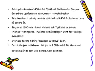• Boktryckarkonsten 1400-talet Tyskland. Guldsmeden Johann 
Gutenberg uppfann ett instrument  trycka böcker 
• Tekniken har i princip använts oförändrad i 400 år. Datorer bara 
på senare år. 
• Början av 1600-talet kom i Holland och Tyskland de första 
”riktiga” tidningarna. Trycktes i små upplagor. Dyrt för ”vanliga 
svenssons”. 
• Sveriges första tidning ”Hermus Bothicus” 1924. 
• De första journalisterna i början av 1700-talet. De skrev mot 
betalning åt de som ville betala, t.ex. politiker. 
 
