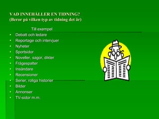 VAD INNEHÅLLER EN TIDNING? 
(Beror på vilken typ av tidning det är) 
Till exempel 
 Debatt och ledare 
 Reportage och intervjuer 
 Nyheter 
 Sportsidor 
 Noveller, sagor, dikter 
 Frågespalter 
 Insändare 
 Recensioner 
 Serier, roliga historier 
 Bilder 
 Annonser 
 TV-sidor m.m. 
 