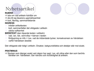 Nyhetsartikel 
RUBRIK 
 tala om vad artikeln handlar om 
 dra till sig läsarens uppmärksamhet 
 kort, fåordig, sammanfattande 
INGRESS 
 inleder artikeltexten 
 kort, sammanfattar det viktigaste i artikeln 
 väcka nyfikenhet 
BRÖDTEXT (den löpande texten i artikeln) 
 vad, var, när, vem/vilka = kärnan i texten 
 fördjupning av info = t.ex. vad de inblandade tycker, konsekvensen av händelsen 
 varför händelsen skedde 
Det viktigaste står tidigt i artikeln. Orsaker, bakgrundsfakta och detaljer står mot slutet. 
PRATMINUS 
 Stycken som återger exakt vad någon har sagt, t.ex. ett vittne eller den som berörts 
berättar om händelsen. Ger närvaro och trovärdighet åt artikeln. 
 