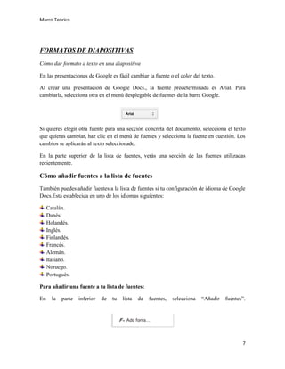 Marco Teórico

FORMATOS DE DIAPOSITIVAS
Cómo dar formato a texto en una diapositiva
En las presentaciones de Google es fácil cambiar la fuente o el color del texto.
Al crear una presentación de Google Docs., la fuente predeterminada es Arial. Para
cambiarla, selecciona otra en el menú desplegable de fuentes de la barra Google.

Si quieres elegir otra fuente para una sección concreta del documento, selecciona el texto
que quieras cambiar, haz clic en el menú de fuentes y selecciona la fuente en cuestión. Los
cambios se aplicarán al texto seleccionado.
En la parte superior de la lista de fuentes, verás una sección de las fuentes utilizadas
recientemente.

Cómo añadir fuentes a la lista de fuentes
También puedes añadir fuentes a la lista de fuentes si tu configuración de idioma de Google
Docs.Está establecida en uno de los idiomas siguientes:
Catalán.
Danés.
Holandés.
Inglés.
Finlandés.
Francés.
Alemán.
Italiano.
Noruego.
Portugués.
Para añadir una fuente a tu lista de fuentes:
En

la

parte

inferior

de

tu

lista

de

fuentes,

selecciona

“Añadir

fuentes”.

7

 