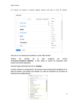 Marco Teórico

Un selector de fuentes te permite adquirir fuentes web para tu lista de fuentes.

Haz clic en una fuente para añadirla a tu lista "Mis fuentes".
Ordena
las
fuentes
de
la
lista
mediante
los
menús
desplegables Ordenar y Mostrar, o bien utiliza el cuadro de búsqueda para
buscar una fuente específica.
Cuando hayas terminado haz clic en Aceptar.
Cuando vuelvas a tu presentación, las fuentes nuevas aparecerán resaltadas en tu
lista de fuentes. Las fuentes que añadas a tu lista se mostrarán en las listas de
fuentes de los colaboradores.

8

 
