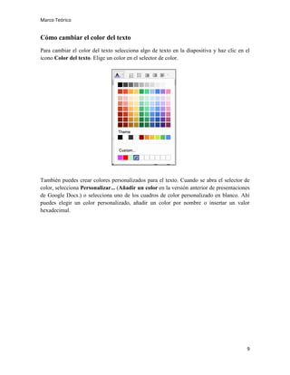 Marco Teórico

Cómo cambiar el color del texto
Para cambiar el color del texto selecciona algo de texto en la diapositiva y haz clic en el
icono Color del texto. Elige un color en el selector de color.

También puedes crear colores personalizados para el texto. Cuando se abra el selector de
color, selecciona Personalizar... (Añadir un color en la versión anterior de presentaciones
de Google Docs.) o selecciona uno de los cuadros de color personalizado en blanco. Ahí
puedes elegir un color personalizado, añadir un color por nombre o insertar un valor
hexadecimal.

9

 