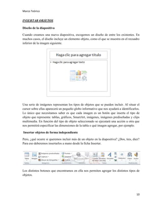 Marco Teórico

INSERTAR OBJETOS
Diseño de la diapositiva
Cuando creamos una nueva diapositiva, escogemos un diseño de entre los existentes. En
muchos casos, el diseño incluye un elemento objeto, como el que se muestra en el recuadro
inferior de la imagen siguiente.

Una serie de imágenes representan los tipos de objetos que se pueden incluir. Al situar el
cursor sobre ellas aparecerá un pequeño globo informativo que nos ayudará a identificarlos.
Lo único que necesitamos saber es que cada imagen es un botón que inserta el tipo de
objeto que representa: tablas, gráficos, SmartArt, imágenes, imágenes prediseñadas y clips
multimedia. En función del tipo de objeto seleccionado se ejecutará una acción u otra que
nos permitirá especificar las dimensiones de la tabla o qué imagen agregar, por ejemplo.
Insertar objetos de forma independiente
Pero, ¿qué ocurre si queremos incluir más de un objeto en la diapositiva? ¿Dos, tres, diez?
Para eso deberemos insertarlos a mano desde la ficha Insertar.

Los distintos botones que encontramos en ella nos permiten agregar los distintos tipos de
objetos.

10

 