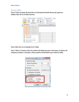 Marco Teórico

Insertar tablas
Paso 1:Ubica el punto de inserción en el documento donde deseas que aparezca
latabla. Haz clic en la ficha Insertar.

Paso 2:Haz clic en el comando de la Tabla.
Paso 3:Mueve el mouse sobre los cuadros del diagrama para seleccionar el número de
columnas (cuadros verticales) y filas (cuadros horizontales) que tendrá la tabla.

12

 