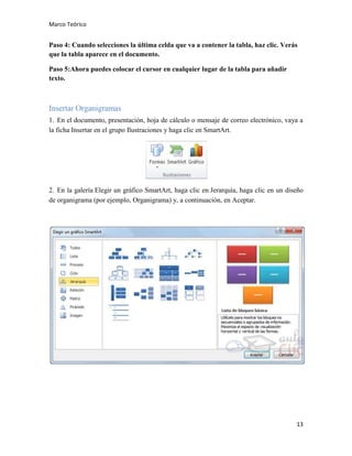 Marco Teórico

Paso 4: Cuando selecciones la última celda que va a contener la tabla, haz clic. Verás
que la tabla aparece en el documento.
Paso 5:Ahora puedes colocar el cursor en cualquier lugar de la tabla para añadir
texto.

Insertar Organigramas
1. En el documento, presentación, hoja de cálculo o mensaje de correo electrónico, vaya a
la ficha Insertar en el grupo Ilustraciones y haga clic en SmartArt.

2. En la galería Elegir un gráfico SmartArt, haga clic en Jerarquía, haga clic en un diseño
de organigrama (por ejemplo, Organigrama) y, a continuación, en Aceptar.

13

 
