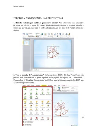 Marco Teórico

EFECTOS Y ANIMACION EN LAS DIAPOSITIVAS
1. Haz clic en la imagen o el texto que quieres animar. Para seleccionar todo un cuadro
de texto, haz clic en el borde del cuadro. Mandará automáticamente el texto en párrafos a
menos de que selecciones todo el texto del recuadro, en ese caso todo vendrá al mismo
tiempo.

2. Ve a la pestaña de "Animaciones". En las versiones 2007 y 2010 de PowerPoint, esta
pestaña está localizada en la parte superior de la página, en seguida de "Transiciones".
Puedes abrir el "Panel de Animaciones" en 2010, o usar la lista desplegable. En 2007, usa
"Animación personalizada".

14

 