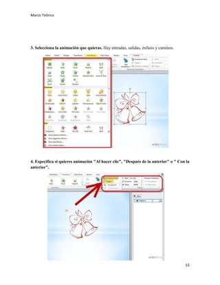 Marco Teórico

3. Selecciona la animación que quieras. Hay entradas, salidas, énfasis y caminos.

4. Especifica si quieres animación "Al hacer clic", "Después de la anterior" o " Con la
anterior".

15

 