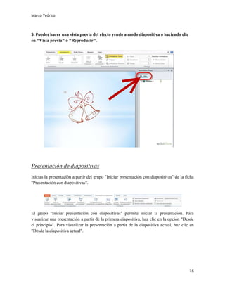Marco Teórico

5. Puedes hacer una vista previa del efecto yendo a modo diapositiva o haciendo clic
en "Vista previa" ó "Reproducir".

Presentación de diapositivas
Inicias la presentación a partir del grupo "Iniciar presentación con diapositivas" de la ficha
"Presentación con diapositivas".

El grupo "Iniciar presentación con diapositivas" permite iniciar la presentación. Para
visualizar una presentación a partir de la primera diapositiva, haz clic en la opción "Desde
el principio". Para visualizar la presentación a partir de la diapositiva actual, haz clic en
"Desde la diapositiva actual".

16

 