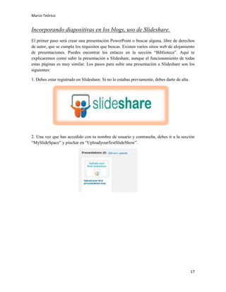 Marco Teórico

Incorporando diapositivas en los blogs, uso de Slideshare.
El primer paso será crear una presentación PowerPoint o buscar alguna, libre de derechos
de autor, que se cumpla los requisitos que buscas. Existen varios sitios web de alojamiento
de presentaciones. Puedes encontrar los enlaces en la sección “Biblioteca”. Aquí te
explicaremos como subir la presentación a Slideshare, aunque el funcionamiento de todas
estas páginas es muy similar. Los pasos para subir una presentación a Slideshare son los
siguientes:
1. Debes estar registrado en Slideshare. Si no lo estabas previamente, debes darte de alta.

2. Una vez que has accedido con tu nombre de usuario y contraseña, debes ir a la sección
“MySlideSpace” y pinchar en “UploadyourfirstSlideShow”.

17

 