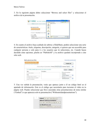 Marco Teórico

3. En la siguiente página debes seleccionar “Browse and select files” y seleccionar el
archivo de tu presentación.

4. En cuanto el archivo haya acabado de subirse a SlideShare, podrás seleccionar una serie
de características: título, etiquetas, descripción, categoría, si quieres que sea accesible para
cualquier persona o solo para ti o los usuarios que tú selecciones, etc. Cuando hayas
decidido estas opciones, pincha en “PublishAll” y tu archivo quedará incorporado a este
sitio web.

5. Una vez subida la presentación, verás que aparece junto a él un código html en el
apartado de información. Este es el código que necesitarás para incrustar el vídeo en tu
página web. Puedes seleccionar que lleve asociadas otras presentaciones de tema similar
(“Embed”) o que aparezca solo tu presentación (“Withoutrelatedpresentations”).

18

 
