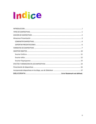 INTRODUCCION .................................................................................................................................... I
TIPOS DE DIAPOSITIVAS....................................................................................................................... 1
EDICIÓN DE DIAPOSITIVAS .................................................................................................................. 2
Almacenar Presentación ..................................................................................................................... 3
COMPARTIR DIAPOSITIVAS.............................................................................................................. 4
EXPORTAR PRESENTACIONES .......................................................................................................... 6
FORMATOS DE DIAPOSITIVAS ............................................................................................................. 7
INSERTAR OBJETOS............................................................................................................................ 10
Insertar Gráficos ............................................................................................................................ 11
Insertar tablas ................................................................................................................................ 12
Insertar Organigramas ................................................................................................................... 13
EFECTOS Y ANIMACION EN LAS DIAPOSITIVAS ................................................................................. 14
Presentación de diapositivas ............................................................................................................. 16
Incorporando diapositivas en los blogs, uso de Slideshare. .............................................................. 17
BIBLIOGRAFIA ...................................................................................Error! Bookmark not defined.

II

 