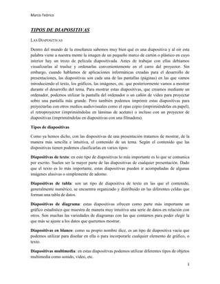 Marco Teórico

TIPOS DE DIAPOSITIVAS
LAS DIAPOSITIVAS
Dentro del mundo de la enseñanza sabemos muy bien qué es una diapositiva y al oír esta
palabra viene a nuestra mente la imagen de un pequeño marco de cartón o plástico en cuyo
interior hay un trozo de película diapositivada. Antes de trabajar con ellas debíamos
visualizarlas al trasluz y ordenarlas convenientemente en el carro del proyector. Sin
embargo, cuando hablamos de aplicaciones informáticas creadas para el desarrollo de
presentaciones, las diapositivas son cada una de las pantallas (páginas) en las que vamos
introduciendo el texto, los gráficos, las imágenes, etc. que posteriormente vamos a mostrar
durante el desarrollo del tema. Para mostrar estas diapositivas, que creamos mediante un
ordenador, podemos utilizar la pantalla del ordenador o un cañón de vídeo para proyectar
sobre una pantalla más grande. Pero también podemos imprimir estas diapositivas para
proyectarlas con otros medios audiovisuales como el opas copio (imprimiéndolas en papel),
el retroproyector (imprimiéndolas en láminas de acetato) o incluso con un proyector de
diapositivas (imprimiéndolas en diapositivas con una filmadora).
Tipos de diapositivas
Como ya hemos dicho, con las dispositivas de una presentación tratamos de mostrar, de la
manera más sencilla e intuitiva, el contenido de un tema. Según el contenido que las
dispositivas tienen podemos clasificarlas en varios tipos:
Diapositivas de texto: en este tipo de diapositivas lo más importante es lo que se comunica
por escrito. Suelen ser la mayor parte de las diapositivas de cualquier presentación. Dado
que el texto es lo más importante, estas diapositivas pueden ir acompañadas de algunas
imágenes alusivas o simplemente de adorno.
Diapositivas de tabla: son un tipo de diapositiva de texto en las que el contenido,
generalmente numérico, se encuentra organizado y distribuido en las diferentes celdas que
forman una tabla de datos.
Diapositivas de diagrama: estas diapositivas ofrecen como parte más importante un
gráfico estadístico que muestra de manera muy intuitiva una serie de datos en relación con
otros. Son muchas las variedades de diagramas con las que contamos para poder elegir la
que más se ajuste a los datos que queremos mostrar.
Diapositivas en blanco: como su propio nombre dice, es un tipo de diapositiva vacía que
podemos utilizar para diseñar en ella o para incorporarle cualquier elemento de gráfico, o
texto.
Diapositivas multimedia: en estas diapositivas podemos utilizar diferentes tipos de objetos
multimedia como sonido, vídeo, etc.
1

 