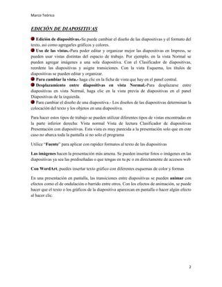 Marco Teórico

EDICIÓN DE DIAPOSITIVAS
Edición de diapositivas.-Se puede cambiar el diseño de las diapositivas y el formato del
texto, así como agregarles gráficos y colores.
Uso de las vistas.-Para poder editar y organizar mejor las diapositivas en Impress, se
pueden usar vistas distintas del espacio de trabajo. Por ejemplo, en la vista Normal se
pueden agregar imágenes a una sola diapositiva. Con el Clasificador de diapositivas,
reordene las diapositivas y asigne transiciones. Con la vista Esquema, los títulos de
diapositivas se pueden editar y organizar.
Para cambiar la vista.- haga clic en la ficha de vista que hay en el panel central.
Desplazamiento entre diapositivas en vista Normal.-Para desplazarse entre
diapositivas en vista Normal, haga clic en la vista previa de diapositivas en el panel
Diapositivas de la izquierda.
Para cambiar el diseño de una diapositiva.- Los diseños de las diapositivas determinan la
colocación del texto y los objetos en una diapositiva.
Para hacer estos tipos de trabajo se pueden utilizar diferentes tipos de vistas encontradas en
la parte inferior derecha: Vista normal Vista de lectura Clasificador de diapositivas
Presentación con diapositivas. Esta vista es muy parecida a la presentación solo que en este
caso no abarca toda la pantalla si no solo el programa
Utilice “Fuente” para aplicar con rapidez formatos al texto de las diapositivas
Las imágenes hacen la presentación más amena. Se pueden insertar fotos o imágenes en las
diapositivas ya sea las prediseñadas o que tengas en tu pc o en directamente de accesos web
Con WordArt, puedes insertar texto gráfico con diferentes esquemas de color y formas
En una presentación en pantalla, las transiciones entre diapositivas se pueden animar con
efectos como el de ondulación o barrido entre otros. Con los efectos de animación, se puede
hacer que el texto o los gráficos de la diapositiva aparezcan en pantalla o hacer algún efecto
al hacer clic.

2

 