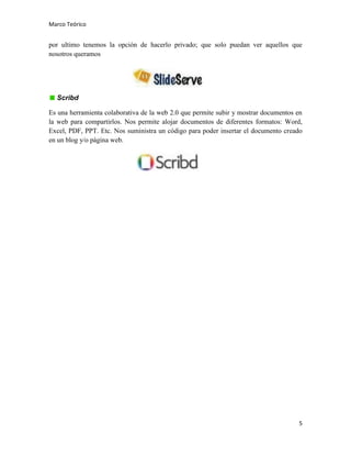 Marco Teórico

por ultimo tenemos la opción de hacerlo privado; que solo puedan ver aquellos que
nosotros queramos

Scribd
Es una herramienta colaborativa de la web 2.0 que permite subir y mostrar documentos en
la web para compartirlos. Nos permite alojar documentos de diferentes formatos: Word,
Excel, PDF, PPT. Etc. Nos suministra un código para poder insertar el documento creado
en un blog y/o página web.

5

 