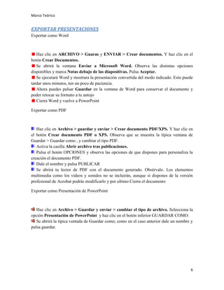 Marco Teórico

EXPORTAR PRESENTACIONES
Exportar como Word

Haz clic en ARCHIVO > Guaras y ENVIAR > Crear documentos. Y haz clic en el
botón Crear Documentos.
Se abrirá la ventana Enviar a Microsoft Word. Observa las distintas opciones
disponibles y marca Notas debajo de las diapositivas. Pulsa Aceptar.
Se ejecutará Word y mostrara la presentación convertida del modo indicado. Esto puede
tardar unos minutos, ten un poco de paciencia.
Ahora puedes pulsar Guardar en la ventana de Word para conservar el documento y
poder retocar su formato a tu antojo
Cierra Word y vuelve a PowerPoint
Exportar como PDF

Haz clic en Archivo > guardar y enviar > Crear documento PDF/XPS. Y haz clic en
el botón Crear documento PDF o XPS. Observa que se muestra la típica ventana de
Guardar > Guardar como , y cambiar el tipo PDF.
Activa la casilla Abrir archivo tras publicaciones.
Pulsa el botón OPCIONES y observa las opciones de que dispones para personaliza la
creación el documento PDF.
Dale el nombre y pulsa PUBLICAR
Se abrirá tu lector de PDF con el documento generado. Obsérvalo. Los elementos
multimedia como los videos y sonidos no se incluirán, aunque si dispones de la versión
profesional de Acrobat podrás modificarlo y por ultimo Cierra el documento
Exportar como Presentación de PowerPoint

Haz clic en Archivo > Guardar y enviar > cambiar el tipo de archivo. Selecciona la
opción Presentación de PowerPoint y haz clic en el botón inferior GUARDAR COMO.
Se abrirá la típica ventada de Guardar como; como en el caso anterior dale un nombre y
pulsa guardar.

6

 