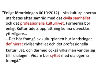 ”Enligt förordningen 0010:2012)… ska kulturplanerna
utarbetas efter samråd med det civila samhället
och det professionella kulturlivet. Formerna bör
enligt Kulturrådets uppfattning kunna utvecklas
ytterligare…
…Det bör framgå av kulturplanen hur landstinget
definierat civilsamhället och det professionella
kulturlivet, och därmed också vilka man vänder sig
tiIl i dialogen. Vidare bör syftet med dialogerna
framgå.”
 